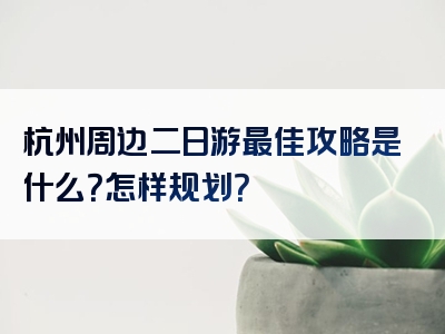 杭州周边二日游最佳攻略是什么？怎样规划？