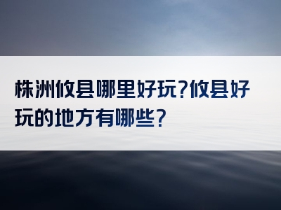 株洲攸县哪里好玩？攸县好玩的地方有哪些？