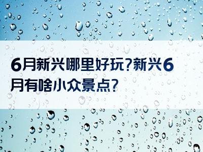 6月新兴哪里好玩？新兴6月有啥小众景点？
