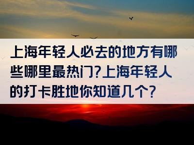 上海年轻人必去的地方有哪些哪里最热门？上海年轻人的打卡胜地你知道几个？