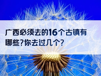 广西必须去的16个古镇有哪些？你去过几个？