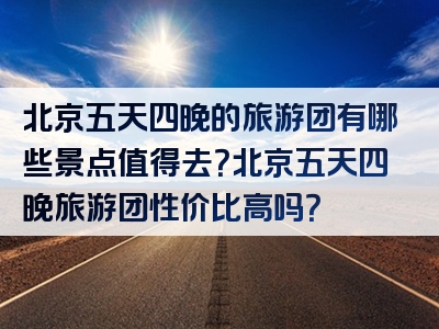 北京五天四晚的旅游团有哪些景点值得去？北京五天四晚旅游团性价比高吗？