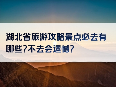 湖北省旅游攻略景点必去有哪些？不去会遗憾？