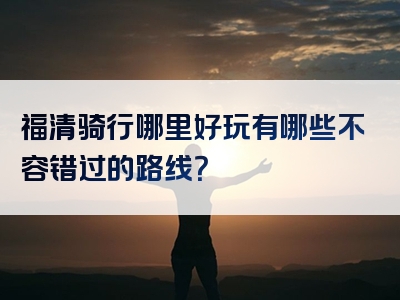 福清骑行哪里好玩有哪些不容错过的路线？