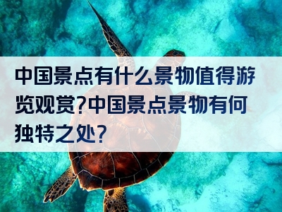 中国景点有什么景物值得游览观赏？中国景点景物有何独特之处？