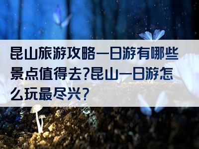 昆山旅游攻略一日游有哪些景点值得去？昆山一日游怎么玩最尽兴？