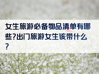 女生旅游必备物品清单有哪些？出门旅游女生该带什么？
