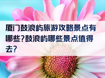 厦门鼓浪屿旅游攻略景点有哪些？鼓浪屿哪些景点值得去？
