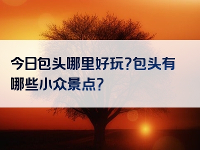 今日包头哪里好玩？包头有哪些小众景点？