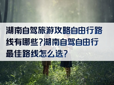 湖南自驾旅游攻略自由行路线有哪些？湖南自驾自由行最佳路线怎么选？