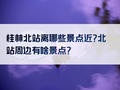 桂林北站离哪些景点近？北站周边有啥景点？