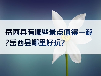 岳西县有哪些景点值得一游？岳西县哪里好玩？