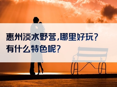 惠州淡水野营，哪里好玩？有什么特色呢？