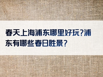 春天上海浦东哪里好玩？浦东有哪些春日胜景？