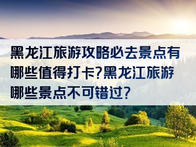 黑龙江旅游攻略必去景点有哪些值得打卡？黑龙江旅游哪些景点不可错过？