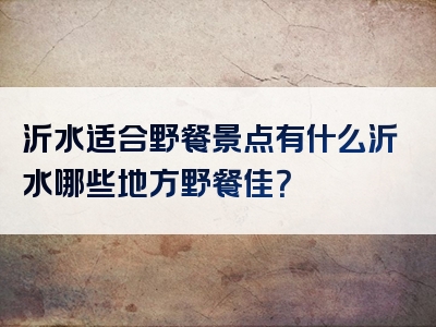 沂水适合野餐景点有什么沂水哪些地方野餐佳？
