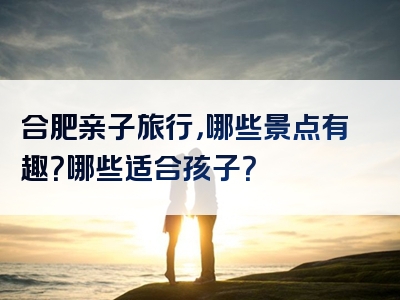 合肥亲子旅行，哪些景点有趣？哪些适合孩子？