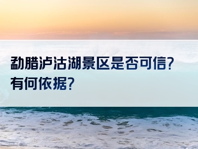 勐腊泸沽湖景区是否可信？有何依据？