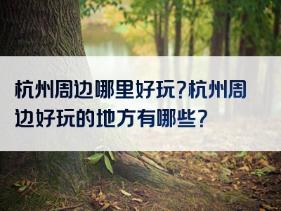 杭州周边哪里好玩？杭州周边好玩的地方有哪些？