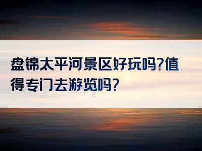 盘锦太平河景区好玩吗？值得专门去游览吗？
