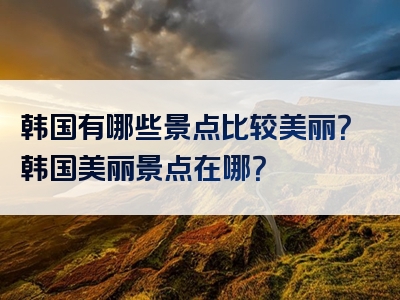 韩国有哪些景点比较美丽？韩国美丽景点在哪？