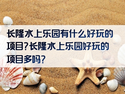 长隆水上乐园有什么好玩的项目？长隆水上乐园好玩的项目多吗？
