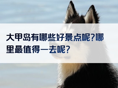 大甲岛有哪些好景点呢？哪里最值得一去呢？