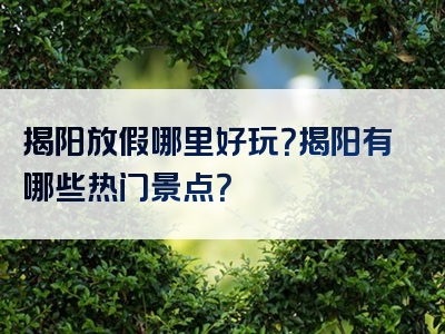 揭阳放假哪里好玩？揭阳有哪些热门景点？