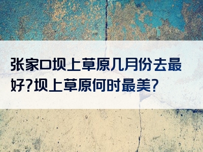 张家口坝上草原几月份去最好？坝上草原何时最美？