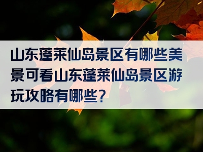 山东蓬莱仙岛景区有哪些美景可看山东蓬莱仙岛景区游玩攻略有哪些？