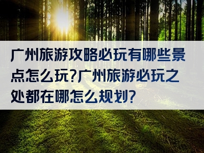 广州旅游攻略必玩有哪些景点怎么玩？广州旅游必玩之处都在哪怎么规划？