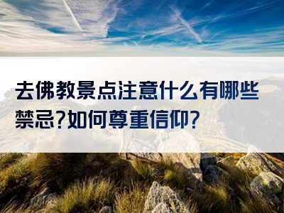 去佛教景点注意什么有哪些禁忌？如何尊重信仰？