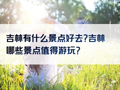 吉林有什么景点好去？吉林哪些景点值得游玩？