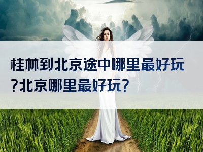 桂林到北京途中哪里最好玩？北京哪里最好玩？