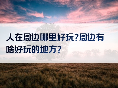 人在周边哪里好玩？周边有啥好玩的地方？