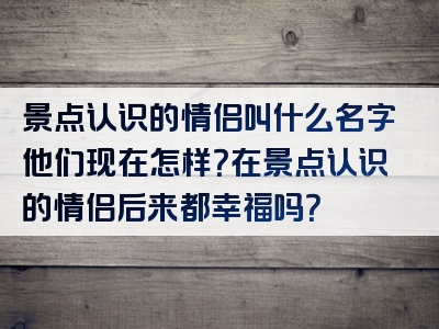 景点认识的情侣叫什么名字他们现在怎样？在景点认识的情侣后来都幸福吗？
