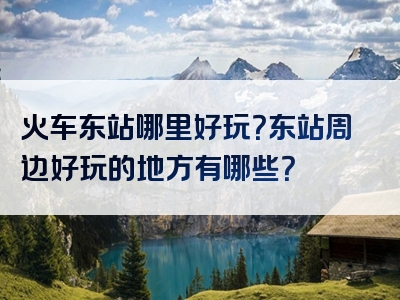 火车东站哪里好玩？东站周边好玩的地方有哪些？