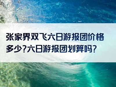 张家界双飞六日游报团价格多少？六日游报团划算吗？