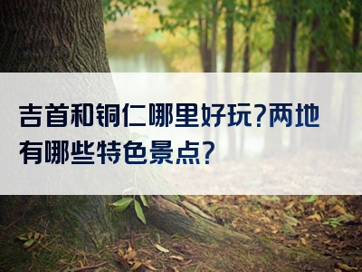 吉首和铜仁哪里好玩？两地有哪些特色景点？