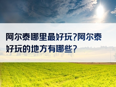 阿尔泰哪里最好玩？阿尔泰好玩的地方有哪些？