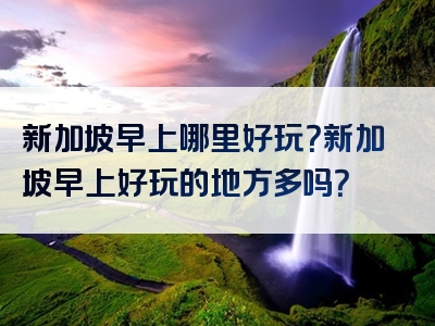 新加坡早上哪里好玩？新加坡早上好玩的地方多吗？