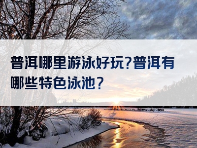普洱哪里游泳好玩？普洱有哪些特色泳池？