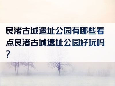 良渚古城遗址公园有哪些看点良渚古城遗址公园好玩吗？