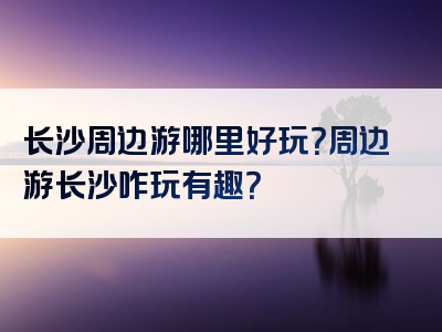 长沙周边游哪里好玩？周边游长沙咋玩有趣？