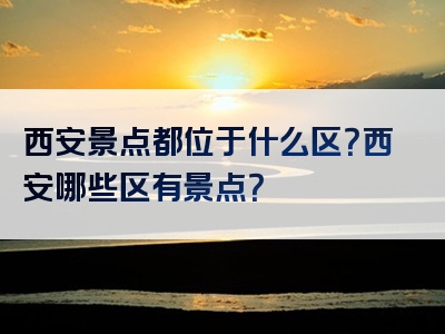 西安景点都位于什么区？西安哪些区有景点？