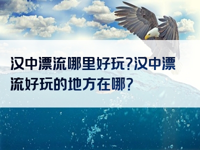 汉中漂流哪里好玩？汉中漂流好玩的地方在哪？