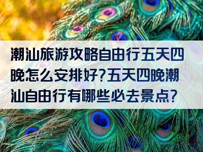 潮汕旅游攻略自由行五天四晚怎么安排好？五天四晚潮汕自由行有哪些必去景点？