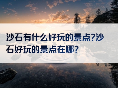 沙石有什么好玩的景点？沙石好玩的景点在哪？