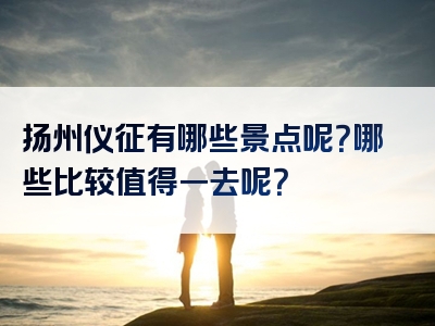 扬州仪征有哪些景点呢？哪些比较值得一去呢？