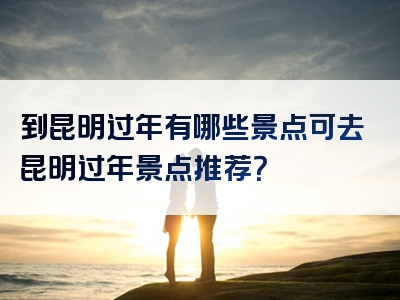 到昆明过年有哪些景点可去昆明过年景点推荐？